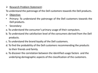  Research Problem Statement:
To understand the patronage of the Dell customers towards the Dell products.
 Objective:
• Primary: To understand the patronage of the Dell customers towards the
Dell products.
• Secondary:
a. To understand the consumer’s primary usage of their computers.
b. To understand the satisfaction level of the consumers derived from the Dell
products.
c. To understand the brand loyalty of the Dell customers.
d. To find the probability of the Dell customers recommending the products
to their friends and family.
e. To discover the correlation between the identified usage factors and the
underlying demographic aspects of the classification of the customers.
 