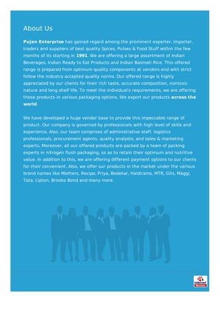 About Us
Pujan Enterprise has gained regard among the prominent exporter, importer,
traders and suppliers of best quality Spices, Pulses & Food Stuff within the few
months of its starting in 1991. We are offering a large assortment of Indian
Beverages, Indian Ready to Eat Products and Indian Basmati Rice. This offered
range is prepared from optimum quality components at vendors end with strict
follow the industry accepted quality norms. Our offered range is highly
appreciated by our clients for their rich taste, accurate composition, nontoxic
nature and long shelf life. To meet the individual's requirements, we are offering
these products in various packaging options. We export our products across the
world.
We have developed a huge vendor base to provide this impeccable range of
product. Our company is governed by professionals with high level of skills and
experience. Also, our team comprises of administrative staff, logistics
professionals, procurement agents, quality analysts, and sales & marketing
experts. Moreover, all our offered products are packed by a team of packing
experts in nitrogen flush packaging, so as to retain their optimum and nutritive
value. In addition to this, we are offering different payment options to our clients
for their convenient. Also, we offer our products in the market under the various
brand names like Mothers, Recipe, Priya, Bedekar, Haldirams, MTR, Gits, Maggi,
Tata, Lipton, Brooke Bond and many more.
 