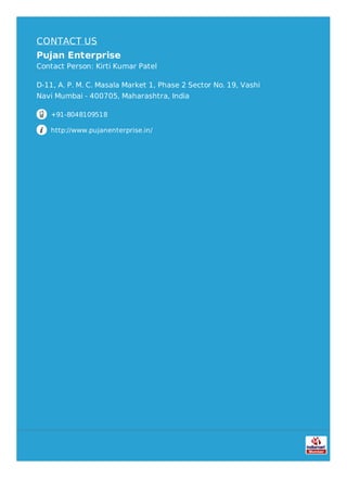 CONTACT US
Pujan Enterprise
Contact Person: Kirti Kumar Patel
D-11, A. P. M. C. Masala Market 1, Phase 2 Sector No. 19, Vashi
Navi Mumbai - 400705, Maharashtra, India
+91-8048109518
http://www.pujanenterprise.in/
 
