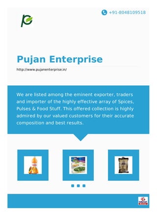 +91-8048109518
Pujan Enterprise
http://www.pujanenterprise.in/
We are listed among the eminent exporter, traders
and importer of the highly effective array of Spices,
Pulses & Food Stuff. This offered collection is highly
admired by our valued customers for their accurate
composition and best results.
 