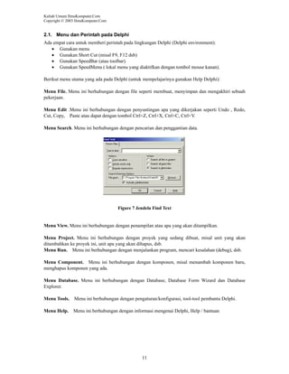 Kuliah Umum IlmuKomputer.Com
Copyright © 2003 IlmuKomputer.Com

2.1. Menu dan Perintah pada Delphi
Ada empat cara untuk memberi perintah pada lingkungan Delphi (Delphi environment):
• Gunakan menu
• Gunakan Short Cut (misal F9, F12 dsb)
• Gunakan SpeedBar (atau toolbar).
• Gunakan SpeedMenu ( lokal menu yang diaktifkan dengan tombol mouse kanan).
Berikut menu utama yang ada pada Delphi (untuk mempelajarinya gunakan Help Delphi):
Menu File. Menu ini berhubungan dengan file seperti membuat, menyimpan dan mengakhiri sebuah
pekerjaan.
Menu Edit .Menu ini berhubungan dengan penyuntingan apa yang dikerjakan seperti Undo , Redo,
Cut, Copy, Paste atau dapat dengan tombol Ctrl+Z, Ctrl+X, Ctrl+C, Ctrl+V.
Menu Search. Menu ini berhubungan dengan pencarian dan penggantian data.

Figure 7 Jendela Find Text

Menu View. Menu ini berhubungan dengan penampilan atau apa yang akan ditampilkan.
Menu Project. Menu ini berhubungan dengan proyek yang sedang dibuat, misal unit yang akan
ditambahkan ke proyek ini, unit apa yang akan dihapus, dsb.
Menu Run. Menu ini berhubungan dengan menjalankan program, mencari kesalahan (debug), dsb.
Menu Component. Menu ini berhubungan dengan komponen, misal menambah komponen baru,
menghapus komponen yang ada.
Menu Database. Menu ini berhubungan dengan Database, Database Form Wizard dan Database
Explorer.
Menu Tools.

Menu ini berhubungan dengan pengaturan/konfigurasi, tool-tool pembantu Delphi.

Menu Help.

Menu ini berhubungan dengan informasi mengenai Delphi, Help / bantuan

11

 