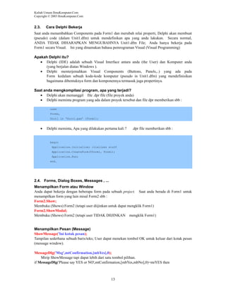 Kuliah Umum IlmuKomputer.Com
Copyright © 2003 IlmuKomputer.Com

2.3.

Cara Delphi Bekerja

Saat anda menambahkan Components pada Form1 dan merubah nilai properti, Delphi akan membuat
(pseudo) code (dalam Unit1.dfm) untuk mendefinikan apa yang anda lakukan. Secara normal,
ANDA TIDAK DIHARAPKAN MENGUBAHNYA Unit1.dfm File; Anda hanya bekerja pada
Form1 secara Visual. Ini yang dinamakan bahasa pemrograman Visual (Visual Programming)
Apakah Delphi itu?
• Delphi (IDE) adalah sebuah Visual Interface antara anda (the User) dan Komputer anda
(yang berjalan diatas Windows ).
• Delphi menterjemahkan Visual Components (Buttons, Panels,..) yang ada pada
Form kedalam sebuah kode-kode komputer (pseudo in Unit1.dfm) yang mendefinisikan
bagaimana dibentuknya form dan komponennya termasuk juga propertinya.
Saat anda mengkompilasi program, apa yang terjadi?
• Delphi akan memanggil file .dpr file (file proyek anda)
• Delphi meminta program yang ada dalam proyek tersebut dan file dpr memberikan sbb :
uses
Forms,
Unit1 in ‘Unit1.pas’ {Form1};

•

Delphi meminta, Apa yang dilakukan pertama kali ?

.dpr file memberikan sbb :

begin
Application.Initialize; itializes stuff
Application.CreateForm(Tform1, Form1);
Application.Run;
end.

2.4. Forms, Dialog Boxes, Messages , ...
Menampilkan Form atau Window
Anda dapat bekerja dengan beberapa form pada sebuah project. Saat anda berada di Form1 untuk
menampilkan form yang lain misal Form2 sbb :
Form2.Show;
Membuka (Shows) Form2 (tetapi user diijinkan untuk dapat mengklik Form1)
Form2.ShowModal;
Membuka (Shows) Form2 (tetapi user TIDAK DIIJINKAN mengklik Form1)

Menampilkan Pesan (Message)
ShowMessage('Ini kotak pesan);
Tampilan sederhana sebuah baris/teks; User dapat menekan tombol OK untuk keluar dari kotak pesan
(message window).
MessageDlg('Msg',mtConfirmation,[mbYes],0);
Mirip ShowMessage tapi dapat lebih dari satu tombol pilihan.
if MessageDlg('Please say YES or NO',mtConfirmation,[mbYes,mbNo],0)=mrYES then

13

 