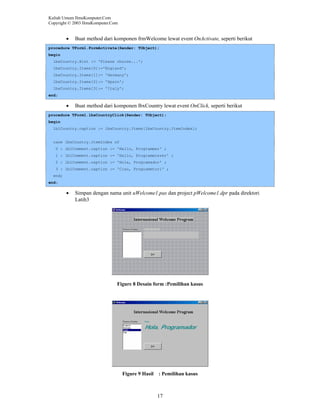 Kuliah Umum IlmuKomputer.Com
Copyright © 2003 IlmuKomputer.Com

•

Buat method dari komponen frmWelcome lewat event OnActivate, seperti berikut

procedure TForm1.FormActivate(Sender: TObject);
begin
lbxCountry.Hint := 'Please choose...';
lbxCountry.Items[0]:='England';
lbxCountry.Items[1]:= 'Germany';
lbxCountry.Items[2]:= 'Spain';
lbxCountry.Items[3]:= 'Italy';
end;

•

Buat method dari komponen lbxCountry lewat event OnClick, seperti berikut

procedure TForm1.lbxCountryClick(Sender: TObject);
begin
lblCountry.caption := lbxCountry.Items[lbxCountry.ItemIndex];

case lbxCountry.ItemIndex of
0 : lblComment.caption := 'Hello, Programmer' ;
1 : lblComment.caption := 'Hallo, Programmierer' ;
2 : lblComment.caption := 'Hola, Programador' ;
3 : lblComment.caption := 'Ciao, Programmtori' ;
end;
end;

•

Simpan dengan nama unit uWelcome1.pas dan project pWelcome1.dpr pada direktori
Latih3

Figure 8 Desain form :Pemilihan kasus

Figure 9 Hasil

: Pemilihan kasus

17

 