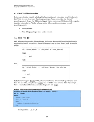 Kuliah Umum IlmuKomputer.Com
Copyright © 2003 IlmuKomputer.Com

4.

STRUKTUR PENGULANGAN

Dalam menyelesaikan masalah, terkadang kita harus melaku suatu proses yang sama lebih dari satu
kali. Untuk itu perlu dibuat suatu algoritma pengulangan. Pascal memberikan tiga alternatif
pengulangan, yaitu dengan For, While, atau Repeat. Masing-masing memiliki karakteristik, yang akan
dipelajari pada modul ini. Ada dua hal yang penting dalam melakukan merancang perintah
pengulangan, yaitu:
•

Inisialisasi awal.

•

Nilai akhir pengulangan atau kondisi berhenti.

4.1. FOR – TO - DO
Pada pengulangan dengan For, inisialisasi awal dan kondisi akhir ditentukan dengan menggunakan
suatu variable kendali yang nilainya dibatasi dalam suatu range tertentu. Sintaks untuk perintah ini
adalah:
For <variable_kendali> := <nilai_awal> to <nilai_akhir> do
Begin
…

{aksi}

End ;
atau
For <variable_kendali> := <nilai_awal> downto <nilai_akhir> do
Begin
… {aksi}
End ;

Perbedaan antara to dan downto adalah pada kondisi nilai awal dan akhir. Pada to: nilai awal lebih
kecil dari nilai akhir, sedangkan pada downto nilai awal lebih besar dari nilai akhir. Perlu diingat,
bahwa variable kendali harus dideklarasikan dengan tipe data integer.
Contoh program pengulangan menggunakan For-to-do
procedure TfrmPengulangan.btnPengulanganClick(Sender: TObject);
var I : integer;
begin
lbxHasil.Items.Clear;
For I := 1 to 5 do
Begin
lbxHasil.Items.Add(inttoStr(i));
End;

Hasilnya adalah : 1, 2, 3, 4, 5

18

 