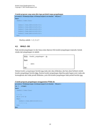 Kuliah Umum IlmuKomputer.Com
Copyright © 2003 IlmuKomputer.Com

Contoh program yang sama jika tapa perintah tanpa pengulangan
procedure TfrmPengulangan.btnPengulanganClick(Sender: TObject);
begin
lbxHasil.Items.Clear;

lbxHasil.Items.Add(inttoStr(1));
lbxHasil.Items.Add(inttoStr(2));
lbxHasil.Items.Add(inttoStr(3));
lbxHasil.Items.Add(inttoStr(4));
lbxHasil.Items.Add(inttoStr(5));
End;

Hasilnya adalah : 1, 2, 3, 4, 5

4.2.

WHILE - DO

Pada metoda pengulangan ini aksi hanya akan diproses bila kondisi pengulangan terpenuhi, bentuk
sintaks dari pengulangan ini adalah:
While <kondisi_ pengulangan> do
Begin
…

{aksi}

End ;

Selama kondisi_pengulangan bernilai true maka aksi akan dilakukan, dan baru akan berhenti setelah
kondisi pengulangan bernilai false. Karena kondisi pengulangan diperiksa pada bagian awal, maka ada
kemungkinan aksi tidak pernah dilakukan, yaitu bila kondisi pengulangan tidak pernah bernilai true.

Contoh program pengulangan menggunakan While-do
procedure TfrmPengulangan.btnPengulanganClick(Sender: TObject);
var I : integer;
begin
lbxHasil.Items.Clear;

I := 1;
While I<=5 DO
Begin
lbxHasil.Items.Add(inttoStr(i));
I := I + 1;
End;
End;

19

 