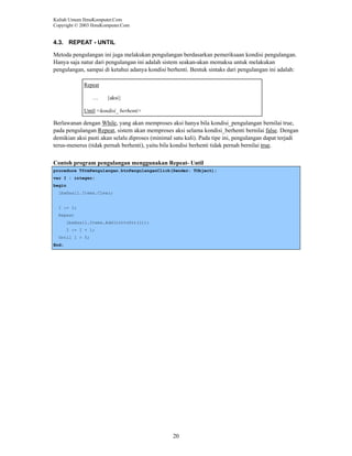 Kuliah Umum IlmuKomputer.Com
Copyright © 2003 IlmuKomputer.Com

4.3. REPEAT - UNTIL
Metoda pengulangan ini juga melakukan pengulangan berdasarkan pemeriksaan kondisi pengulangan.
Hanya saja natur dari pengulangan ini adalah sistem seakan-akan memaksa untuk melakukan
pengulangan, sampai di ketahui adanya kondisi berhenti. Bentuk sintaks dari pengulangan ini adalah:
Repeat
…

{aksi}

Until <kondisi_ berhenti>

Berlawanan dengan While, yang akan memproses aksi hanya bila kondisi_pengulangan bernilai true,
pada pengulangan Repeat, sistem akan memproses aksi selama kondisi_berhenti bernilai false. Dengan
demikian aksi pasti akan selalu diproses (minimal satu kali). Pada tipe ini, pengulangan dapat terjadi
terus-menerus (tidak pernah berhenti), yaitu bila kondisi berhenti tidak pernah bernilai true.
Contoh program pengulangan menggunakan Repeat- Until
procedure TfrmPengulangan.btnPengulanganClick(Sender: TObject);
var I : integer;
begin
lbxHasil.Items.Clear;

I := 1;
Repeat
lbxHasil.Items.Add(inttoStr(i));
I := I + 1;
Until I > 5;
End;

20

 