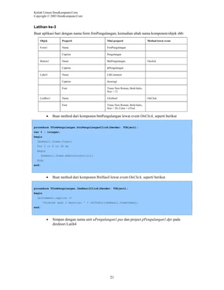 Kuliah Umum IlmuKomputer.Com
Copyright © 2003 IlmuKomputer.Com

Latihan ke-3
Buat aplikasi bari dengan nama form frmPengulangan, kemudian ubah nama komponen/objek sbb:
Objek

Properti

Nilai properti

Form1

Name

FrmPengulangan

Caption

Pengulangan

Name

BtnPengulangan

Caption

&Pengulangan

Name

LblComment

Caption

(kosong)

Font

Times New Roman, Bold-Italic,
Size = 12

Name

LbxHasil

Font

Times New Roman, Bold-Italic,
Size = 20, Color = clTeal

Button1

Label1

ListBox1

•

Method lewat event

Onclick

OnClick

Buat method dari komponen btnPengulangan lewat event OnClick, seperti berikut

procedure TfrmPengulangan.btnPengulanganClick(Sender: TObject);
var I : integer;
begin
lbxHasil.Items.Clear;
For I := 0 to 20 do
Begin
lbxHasil.Items.Add(inttoStr(i));
End;
end;

•

Buat method dari komponen lbxHasil lewat event OnClick, seperti berikut

procedure TfrmPengulangan.lbxHasilClick(Sender: TObject);
begin
lblComment.caption :=
'Dicetak saat I bernilai ' + IntToStr(lbxHasil.ItemIndex);
end;

•

Simpan dengan nama unit uPengulangan1.pas dan project pPengulangan1.dpr pada
direktori Latih4

21

 