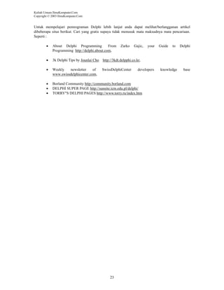 Kuliah Umum IlmuKomputer.Com
Copyright © 2003 IlmuKomputer.Com

Untuk mempelajari pemrograman Delphi lebih lanjut anda dapat melihat/berlangganan artikel
dibeberapa situs berikut. Cari yang gratis supaya tidak menusuk mata maksudnya mata pencariaan.
Seperti :
•

About Delphi Programming
From
Programming http://delphi.about.com,

•

3k Delphi Tips by Jounlai Cho

http://3kdt.delpphi.co.kr,

•

Weekly
newsletter
of
www.swissdelphicenter.com,

SwissDelphiCenter

•
•
•

Borland Community http://community.borland.com
DELPHI SUPER PAGE http://sunsite.icm.edu.pl/delphi/
TORRY"S DELPHI PAGES http://www.torry.ru/index.htm

23

Zarko

Gajic,

your

developers

Guide

to

knowledge

Delphi

base

 