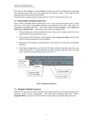 Kuliah Umum IlmuKomputer.Com
Copyright © 2003 IlmuKomputer.Com

Pilih submenu Save Project atau Save Project As pada menu File, dan Delphi akan menanyakan
nama file source code untuk unit (*.pas) dan nama file proyeknya (*.dpr).
Beri nama file form
dengan HELLO.PAS dan project HELLO.DPR.
Sesudah disimpan, jalankan program dengan menekan tombol F9 atau pilih menu Run | Run.
1.4. Menempatkan Komponen pada Form
Karena Delphi merupakan bahasa pemrograman visual, maka komponen-komponen akan nampak
pada layar. Anda tinggal menempatkan komponen yang diinginkan pada form. Ada empat cara
menempatkan komponen pada form. Misal anda memilih komponen Button pada Components
Palette bagian Standard Page. Anda dapat memilih salah satu langkah berikut:
•

Klik pada kompenen tersebut, pindahkan kursor ke form, sambil menekan tombol kiri mouse
(drag komponen dan geser pada form) atau

•

Pilih komponen (klik komponen yang diinginkan) pada Components Palette kemudian klik
pada form dimana komponen itu akan diletakkan.

•

Klik ganda pada komponen yang diinginkan, maka komponen tersebut akan ditambahkan
pada form

•

Anda dapat menggunakan Copy dan Paste bila ingin membuat komponen yang sama yang
sudah ada pada form. Caranya Shift-Klik kiri pada komponen yang ada di form, lalu pilih
menu Copy (Ctrl-C) kemudian pilih menu Paste (Ctrl-V).

Menu Utama :
File, Edit,
Search, View,
db

SpeedBar

Komponen Button

Components PaletteBagian Tab Standard

Komponen Label

Figure 3 Kumpulan komponen

1.5. Mengatur Tataletak Komponen
Pada form ini hanya ada satu button, mungkin ada di bagian tengah form. Anda dapat mengatur letak
komponen tersebut dengan menggesernya. Bila anda ingin merapihkan pilih menu View |
Alignment Palette, maka muncul sebuah Toolbox Align dengan ikon perapihan (alignment icons).

5

 