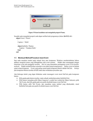 Kuliah Umum IlmuKomputer.Com
Copyright © 2003 IlmuKomputer.Com

Figure 5 Pesan kesalahan saat mengubah properti Name.

Sesudah anda mengubah properti anda dapat melihat kode programnya (tekan Alt-F12) sbb :
object Form1: Tform1
:
Caption = ‘Hello’
:
object btnHello: Tbutton
Caption = ‘Katakan Hello’
End
end

1.7. Membuat Method/Procedure lewat Event
Saat anda menekan tombol pada sebuah form atau komponen, Windows memberitahukan bahwa
aplikasi mengirim pesan yang dibangkitkan oleh event tertentu . Delphi akan menanggapi dengan
menerima event atau panggilan tersebut. Hal ini yang dinamakan penanganan event (event-handler
method). Delphi mendefinisikan sejumlah event pada setiap komponennya. Daftar event ini bebeda
untuk setiap komponen. Event yang paling umum pada komponen Button adalah OnClick. Artinya
jika komponen Button tersebut di Klik maka akan melakukan procedure apa.
Ada beberapa teknik yang dapat dilakukan untuk menangani event misal OnClick pada komponen
button :
• Klik ganda pada button tersebut, maka sebuah method/procedure btnHelloClick
• Pilih button, kemudian pilih Object Inspector’s combo box (called the Object Selector), pilih
Tab Events, dan klik ganda pada area putih disebelah kanan event OnClick
• Pilih button, pilih Tab Events, dan masukkan nama method yang dikehendaki, misal
btnHelloClick pada area putih di sebelah kanan event OnClick

7

 