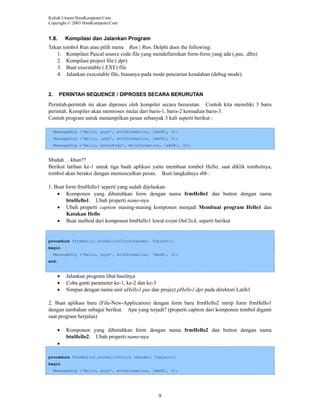 Kuliah Umum IlmuKomputer.Com
Copyright © 2003 IlmuKomputer.Com

1.8.

Kompilasi dan Jalankan Program

Tekan tombol Run atau pilih menu Run | Run, Delphi does the following:
1. Kompilasi Pascal source code file yang mendefinisikan form-form yang ada (.pas, .dfm)
2. Kompilasi project file (.dpr)
3. Buat executable (.EXE) file
4. Jalankan executable file, biasanya pada mode pencarian kesalahan (debug mode).

2.

PERINTAH SEQUENCE / DIPROSES SECARA BERURUTAN

Perintah-perintah ini akan diproses oleh kompiler secara berurutan. Contoh kita memiliki 3 baris
perintah. Kompiler akan memroses mulai dari baris-1, baris-2 kemudian baris-3.
Contoh program untuk menampilkan pesan sebanyak 3 kali seperti berikut :
MessageDlg (‘Hello, guys’, mtInformation, [mbOK], 0);
MessageDlg (‘Hello, lady’, mtInformation, [mbOK], 0);
MessageDlg (‘Hello, everybody’, mtInformation, [mbOK], 0);

Mudah …khan??
Berikut latihan ke-1 untuk tiga buah aplikasi yaitu membuat tombol Hello, saat diklik tombolnya,
tombol akan beraksi dengan memunculkan pesan. Ikuti langkahnya sbb :
1. Buat form frmHello1 seperti yang sudah dijelaskan.
• Komponen yang dibutuhkan form dengan nama frmHello1 dan button dengan nama
btnHello1. Ubah properti name-nya
• Ubah properti caption masing-masing komponen menjadi Membuat program Hello1 dan
Katakan Hello
• Buat method dari komponen btnHello1 lewat event OnClick, seperti berikut

procedure TfrmHello1.btnHello1Click(Sender: Tobject);
begin
MessageDlg (‘Hello, guys’, mtInformation, [mbOK], 0);
end;

•
•
•

Jalankan program lihat hasilnya
Coba ganti parameter ke-1, ke-2 dan ke-3
Simpan dengan nama unit uHello1.pas dan project pHello1.dpr pada direktori Latih1

2. Buat aplikasi baru (File-New-Application) dengan form baru frmHello2 mirip form frmHello1
dengan tambahan sebagai berikut. Apa yang terjadi? (properti caption dari komponen tombol diganti
saat program berjalan)
•

Komponen yang dibutuhkan form dengan nama frmHello2 dan button dengan nama
btnHello2. Ubah properti name-nya

•
procedure TfrmHello2.btnHello2Click (Sender: Tobject);
begin
MessageDlg (‘Hello, guys’, mtInformation, [mbOK], 0);

9

 