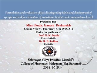 Formulation and evaluationof fast disintegrating tablet and development of
rp-hplcmethod for estimation of amlodipine besilate and candesartan cilexetil
Shivnagar Vidya Prasarak Mandal’s
College of Pharmacy, Malegaon (Bk), Baramati
2014-2015
Presented By:-
Miss. Pooja. Ganesh Deshmukh
Second Year M. Pharmacy, Sem-IV (QAT)
Under the guidance of
Prof. G. K. Dyade
Research Guide
Dr. R. B. Jadhav
Co-Guide
 