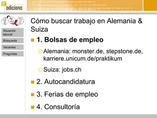 Cómo buscar trabajo en Alemania &
Situación   Suiza
laboral

Búsqueda     1. Bolsas de empleo
Vacantes

Preguntas
                 Alemania:  monster.de, stepstone.de,
                  karriere.unicum.de/praktikum
                 Suiza:   jobs.ch

               2. Autocandidatura
               3. Ferias de empleo
               4. Consultoría
 