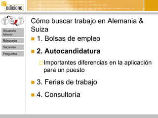Cómo buscar trabajo en Alemania &
Situación   Suiza
laboral

Búsqueda     1. Bolsas de empleo
Vacantes

Preguntas      2. Autocandidatura
                 Importantesdiferencias en la aplicación
                  para un puesto

               3. Ferias de trabajo
               4. Consultoría
 