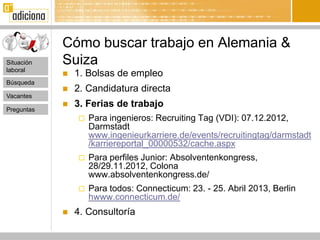 Cómo buscar trabajo en Alemania &
Situación   Suiza
laboral
               1. Bolsas de empleo
Búsqueda
               2. Candidatura directa
Vacantes

Preguntas
               3. Ferias de trabajo
                   Para ingenieros: Recruiting Tag (VDI): 07.12.2012,
                    Darmstadt
                    www.ingenieurkarriere.de/events/recruitingtag/darmstadt
                    /karriereportal_00000532/cache.aspx
                   Para perfiles Junior: Absolventenkongress,
                    28/29.11.2012, Colona
                    www.absolventenkongress.de/
                   Para todos: Connecticum: 23. - 25. Abril 2013, Berlin
                    hwww.connecticum.de/
               4. Consultoría
 