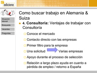 Como buscar trabajo en Alemania &
Situación   Suiza
laboral

Búsqueda
               4. Consultoría: Ventajas de trabajar con
Vacantes
                Consultoría
Preguntas        Conoce    el mercado
                 Contacto   directo con las empresas
                 Primer   filtro para la empresa
                 Una   solicitud         Varias empresas
                 Apoyo    durante el proceso de selección
                 Relación a largo plazo ayuda en cuanto a
                  pérdida de empleo / retorno a España
 