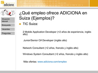 ¿Qué empleo ofrece ADICIONA en
Situación   Suiza (Ejemplos)?
laboral

Búsqueda       TIC Suiza:
Vacantes
                2 Mobile Application Developer (+2 años de experiencia, inglés
Preguntas
                alto)

                Junior/Senior C# Developer (inglés alto)


                Network Consultant (+2 años, francés y inglés alto)

                Windows System Consultant (+2 años, francés y inglés alto)


                Más ofertas: www.adiciona.com/empleo
 