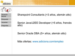 Situación
laboral
            Sharepoint Consultants (+3 años, alemán alto)
Búsqueda

Vacantes
            Senior Java/J2EE Developer (+5 años, francés
Preguntas   alto)


            Senior Oracle DBA (5+ años, alemán alto)


            Más ofertas: www.adiciona.com/empleo
 