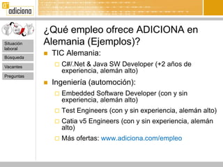 ¿Qué empleo ofrece ADICIONA en
Situación   Alemania (Ejemplos)?
laboral

Búsqueda
               TIC Alemania:
Vacantes           C#/.Net & Java SW Developer (+2 años de
                    experiencia, alemán alto)
Preguntas
               Ingeniería (automoción):
                   Embedded Software Developer (con y sin
                    experiencia, alemán alto)
                   Test Engineers (con y sin experiencia, alemán alto)
                   Catia v5 Engineers (con y sin experiencia, alemán
                    alto)
                   Más ofertas: www.adiciona.com/empleo
 
