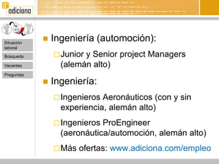 Situación
               Ingeniería (automoción):
laboral

Búsqueda         Juniory Senior project Managers
Vacantes          (alemán alto)
Preguntas
               Ingeniería:
                 Ingenieros Aeronáuticos (con y sin
                  experiencia, alemán alto)
                 Ingenieros ProEngineer
                  (aeronáutica/automoción, alemán alto)
                 Más   ofertas: www.adiciona.com/empleo
 