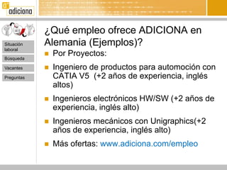 ¿Qué empleo ofrece ADICIONA en
Situación   Alemania (Ejemplos)?
laboral

Búsqueda
               Por Proyectos:
Vacantes       Ingeniero de productos para automoción con
Preguntas       CATIA V5 (+2 años de experiencia, inglés
                altos)
               Ingenieros electrónicos HW/SW (+2 años de
                experiencia, inglés alto)
               Ingenieros mecánicos con Unigraphics(+2
                años de experiencia, inglés alto)
               Más ofertas: www.adiciona.com/empleo
 