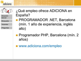 ¿Qué empleo ofrece ADICIONA en
Situación   España?
laboral

Búsqueda     PROGRAMADOR .NET, Barcelona
Vacantes      (mín. 1 año de experiencia, inglés
Preguntas
              alto)
               Programador PHP, Barcelona (mín. 2
                años)
               www.adiciona.com/empleo
 