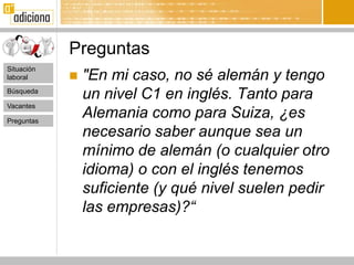 Preguntas
Situación
laboral        "En mi caso, no sé alemán y tengo
Búsqueda
                un nivel C1 en inglés. Tanto para
Vacantes

Preguntas
                Alemania como para Suiza, ¿es
                necesario saber aunque sea un
                mínimo de alemán (o cualquier otro
                idioma) o con el inglés tenemos
                suficiente (y qué nivel suelen pedir
                las empresas)?“
 