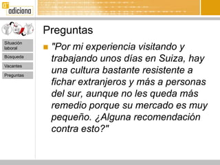 Preguntas
Situación
laboral        "Por mi experiencia visitando y
Búsqueda
                trabajando unos días en Suiza, hay
Vacantes

Preguntas
                una cultura bastante resistente a
                fichar extranjeros y más a personas
                del sur, aunque no les queda más
                remedio porque su mercado es muy
                pequeño. ¿Alguna recomendación
                contra esto?"
 