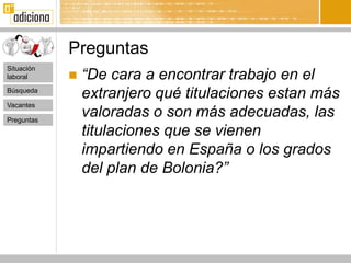 Preguntas
                “De cara a encontrar trabajo en el
Situación
laboral     
Búsqueda
                extranjero qué titulaciones estan más
Vacantes

Preguntas
                valoradas o son más adecuadas, las
                titulaciones que se vienen
                impartiendo en España o los grados
                del plan de Bolonia?”
 