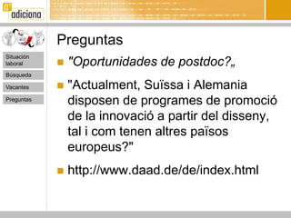 Preguntas
Situación
laboral        "Oportunidades de postdoc?„
Búsqueda

Vacantes       "Actualment, Suïssa i Alemania
Preguntas
                disposen de programes de promoció
                de la innovació a partir del disseny,
                tal i com tenen altres països
                europeus?"
               http://www.daad.de/de/index.html
 