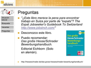 Preguntas
Situación      "¿Este libro merece la pena para encontrar
laboral
                trabajo en Suiza por parte de "expats"? The
Búsqueda
                Expat Jobseeker's Guidebook To Switzerland
Vacantes
                http://www.jobsinch.com/“
Preguntas
               Desconozco este libro.
               Puedo recomendar:
                Das große Hesse/Schrader
                Bewerbungshandbuch.
                Editorial Eichborn (Solo
                en alemán).


               http://hesseschrader.de/das-grose-hesseschrader-bewerbungshandbuch/
 