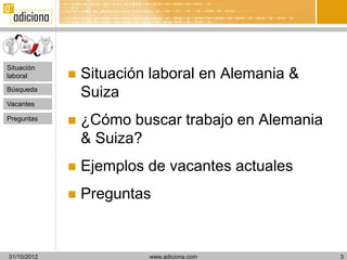 Situación
laboral         Situación laboral en Alemania &
Búsqueda
                 Suiza
Vacantes

Preguntas
                ¿Cómo buscar trabajo en Alemania
                 & Suiza?
                Ejemplos de vacantes actuales
                Preguntas


31/10/2012                www.adiciona.com          3
 