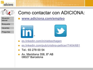Como contactar con ADICIONA:
Situación
laboral
               www.adiciona.com/empleo
Búsqueda

Vacantes

Preguntas




               es.linkedin.com/in/nielsschagen
               es.linkedin.com/pub/cristina-pellicer/7/404/681
               Tel.: 93 278 00 54
               Av. Meridiana 358, 8º AB
                08027 Barcelona
 