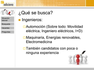 ¿Qué se busca?
Situación
laboral        Ingenieros:
Búsqueda

Vacantes         Automoción    (Sobre todo: Movilidad
Preguntas         eléctrica, Ingeniero eléctricos, I+D)
                 Maquinaria,Energías renovables,
                  Electromedicina
                 También  candidatos con poca o
                  ninguna experiencia
 