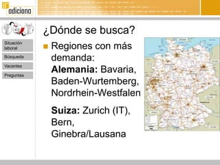 ¿Dónde se busca?
Situación
laboral        Regiones con más
Búsqueda
                demanda:
Vacantes

Preguntas
                Alemania: Bavaria,
                Baden-Wurtemberg,
                Nordrhein-Westfalen
                Suiza: Zurich (IT),
                Bern,
                Ginebra/Lausana
 