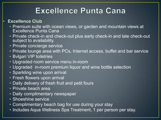 • Excellence Club
• Premium suite with ocean views, or garden and mountain views at
Excellence Punta Cana
• Private check-in and check-out plus early check-in and late check-out
subject to availability.
• Private concierge service
• Private lounge area with PCs, Internet access, buffet and bar service
• Bvlgari VIP toiletries
• Upgraded room service menu in-room
• Upgraded in-room premium liquor and wine bottle selection
• Sparkling wine upon arrival
• Fresh flowers upon arrival
• Daily delivery of fresh fruit and petit fours
• Private beach area
• Daily complimentary newspaper
• Shoeshine service
• Complimentary beach bag for use during your stay
• Includes Aqua Wellness Spa Treatment, 1 per person per stay.
 