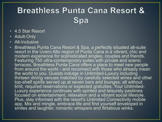 • 4.5 Star Resort
• Adult-Only
• All-Inclusive
• Breathless Punta Cana Resort & Spa, a perfectly situated all-suite
resort in the Uvero Alto region of Punta Cana is a vibrant, chic and
modern experience for sophisticated singles, couples and friends.
Featuring 750 ultra-contemporary suites with private and scenic
terraces, Breathless Punta Cana offers a place to meet new people
from around the world - and reconnect with those who already mean
the world to you. Guests indulge in Unlimited-Luxury including
thirteen dining venues matched by carefully selected wines and other
top-shelf spirits served up at seven bars and lounges; all without
limit, required reservations or expected gratuities. Your Unlimited-
Luxury experience continues with spirited and leisurely pastimes
focused on entertainment, relaxation and a vibrant social lifestyle.
Plus, stay informed with the resort's Unlimited Connectivity mobile
app. Mix and mingle, embrace life and find yourself enveloped in
smiles and laughter, romantic whispers and flirtatious winks.
 