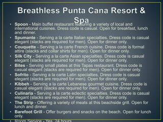 • Spoon - Main buffet restaurant featuring a variety of local and
international cuisines. Dress code is casual. Open for breakfast, lunch
and dinner.
• Spumante - Serving a la carte Italian specialties. Dress code is casual
elegant (slacks are required for men). Open for dinner only.
• Couquette - Serving a la carte French cuisine. Dress code is formal
attire (slacks and collar shirts for men). Open for dinner only.
• Silk City - Serving a la carte Asian specialties. Dress code is casual
elegant (slacks are required for men). Open for dinner only.
• Bites - Serving small plates at this Tapas restaurant. Dress code is
casual elegant (slacks are required for men). Open for dinner only.
• Sofrito - Serving a la carte Latin specialties. Dress code is casual
elegant (slacks are required for men). Open for dinner only.
• Kibbeh - Serving a la carte Lebanese gourmet cuisine. Dress code is
casual elegant (slacks are required for men). Open for dinner only.
• Culinaria - Serving a la carte eclectic specialties. Dress code is casual
elegant (slacks are required for men). Open for dinner only.
• The Strip - Offering a variety of meats at this beachside grill. Open for
lunch and dinner.
• Barefoot Grill - Offer burgers and snacks on the beach. Open for lunch
only.
 
