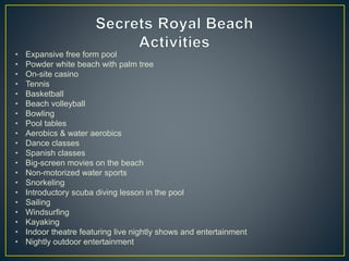 • Expansive free form pool
• Powder white beach with palm tree
• On-site casino
• Tennis
• Basketball
• Beach volleyball
• Bowling
• Pool tables
• Aerobics & water aerobics
• Dance classes
• Spanish classes
• Big-screen movies on the beach
• Non-motorized water sports
• Snorkeling
• Introductory scuba diving lesson in the pool
• Sailing
• Windsurfing
• Kayaking
• Indoor theatre featuring live nightly shows and entertainment
• Nightly outdoor entertainment
 