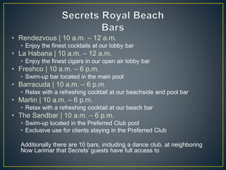 • Rendezvous | 10 a.m. – 12 a.m.
• Enjoy the finest cocktails at our lobby bar
• La Habana | 10 a.m. – 12 a.m.
• Enjoy the finest cigars in our open air lobby bar
• Freshco | 10 a.m. – 6 p.m.
• Swim-up bar located in the main pool
• Barracuda | 10 a.m. – 6 p.m.
• Relax with a refreshing cocktail at our beachside and pool bar
• Marlin | 10 a.m. – 6 p.m.
• Relax with a refreshing cocktail at our beach bar
• The Sandbar | 10 a.m. – 6 p.m.
• Swim-up located in the Preferred Club pool
• Exclusive use for clients staying in the Preferred Club
Additionally there are 10 bars, including a dance club, at neighboring
Now Larimar that Secrets’ guests have full access to
 