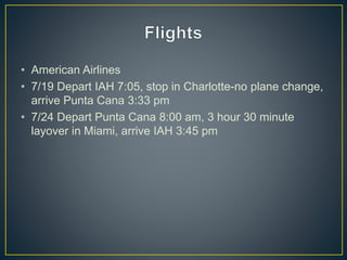 • American Airlines
• 7/19 Depart IAH 7:05, stop in Charlotte-no plane change,
arrive Punta Cana 3:33 pm
• 7/24 Depart Punta Cana 8:00 am, 3 hour 30 minute
layover in Miami, arrive IAH 3:45 pm
 
