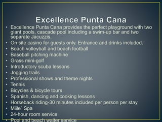 • Excellence Punta Cana provides the perfect playground with two
giant pools, cascade pool including a swim-up bar and two
separate Jacuzzis.
• On site casino for guests only. Entrance and drinks included.
• Beach volleyball and beach football
• Baseball pitching machine
• Grass mini-golf
• Introductory scuba lessons
• Jogging trails
• Professional shows and theme nights
• Tennis
• Bicycles & bicycle tours
• Spanish, dancing and cooking lessons
• Horseback riding-30 minutes included per person per stay
• Miile` Spa
• 24-hour room service
• Pool and beach waiter service
 