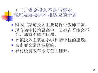 （三）资金投入不足与事业 高速发展要求不相适应的矛盾 财政主渠道投入主要是保证教师工资。 现有初中校增设高中，又存在着校舍不足、师资不够的问题。 乡镇投入主要在小学和初中校的建设。 东南亚金融风波影响。 农村税费改革即将全面铺开。 