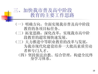 三、加快我市普及高中阶段   教育的主要工作思路 （一）明确方向，全面实现我市普及高中阶段 教育的各项目标任务。 （二）拓宽思路，深化改革，实现我市高中阶 段教育的超常规快速发展。 （三）大力推进中等职业教育的改革与发展， 为我市现代化建设培养一大批高素质劳动 者和专门人才。 （四）坚持依法治教、综合管理，构建全民终  身学习体系。 