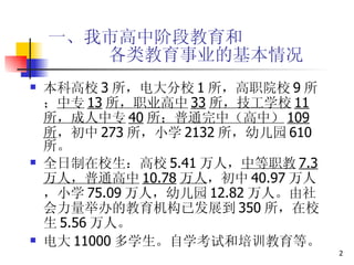 一、我市高中阶段教育和   各类教育事业的基本情况 本科高校 3 所，电大分校 1 所，高职院校 9 所； 中专 13 所，职业高中 33 所，技工学校 11 所，成人中专 40 所；普通完中（高中） 109 所 ，初中 273 所，小学 2132 所，幼儿园 610 所。 全日制在校生：高校 5.41 万人， 中等职教 7.3 万人，普通高中 10.78 万人 ，初中 40.97 万人，小学 75.09 万人，幼儿园 12.82 万人。由社会力量举办的教育机构已发展到 350 所，在校生 5.56 万人。 电大 11000 多学生。自学考试和培训教育等。 
