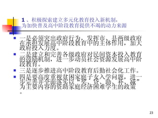 1 、积极探索建立多元化教育投入新机制， 为加快普及高中阶段教育提供不竭的动力来源 一是必须突出政府行为，发挥市、县两级政府在承担发展高中阶段教育中的主体作用，加大政府投入力度。  二是建立和完善各级政府对民间资本投入教育的鼓励机制，进一步动员社会资源发展高中阶段教育。  三是逐步推进高中阶段教育后勤社会化工作。 四是要高度重视贫困家庭子女入学问题，进一步完善并全面落实以“奖、贷、助、补、减”为主要内容的资助家庭经济困难学生的政策 。 