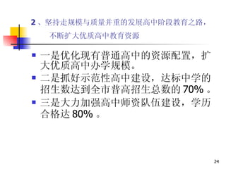 2 、坚持走规模与质量并重的发展高中阶段教育之路，  不断扩大优质高中教育资源   一是优化现有普通高中的资源配置，扩大优质高中办学规模。 二是抓好示范性高中建设，达标中学的招生数达到全市普高招生总数的 70% 。 三是大力加强高中师资队伍建设，学历合格达 80% 。  