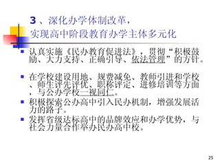 3 、深化办学体制改革， 实现高中阶段教育办学主体多元化   认真实施《民办教育促进法》，贯彻“积极鼓励、大力支持、正确引导、 依法管理 ”的方针。  在学校建设用地、规费减免、教师引进和学校、师生评先评优、职称评定、进修培训等方面，与公办学校 一视同仁 。  积极探索公办高中引入民办机制，增强发展活力的路子。 发挥省级达标高中的品牌效应和办学优势，与社会力量合作举办民办高中校。  