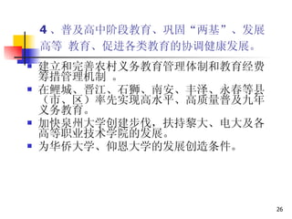 4 、普及高中阶段教育、巩固“两基”、发展 高等 教育、促进各类教育的协调健康发展。   建立和完善农村义务教育管理体制和教育经费筹措管理机制 。 在鲤城、晋江、石狮、南安、丰泽、永春等县（市、区）率先实现高水平、高质量普及九年义务教育。  加快泉州大学创建步伐，扶持黎大、电大及各高等职业技术学院的发展。 为华侨大学、仰恩大学的发展创造条件。 