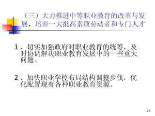 （三）大力推进中等职业教育的改革与发展，培养一大批高素质劳动者和专门人才   1 、切实加强政府对职业教育的统筹，及时协调解决职业教育发展中的一些重大问题。 2 、加快职业学校布局结构调整步伐，优化配置现有各种职业教育资源。  